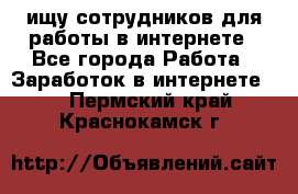 ищу сотрудников для работы в интернете - Все города Работа » Заработок в интернете   . Пермский край,Краснокамск г.